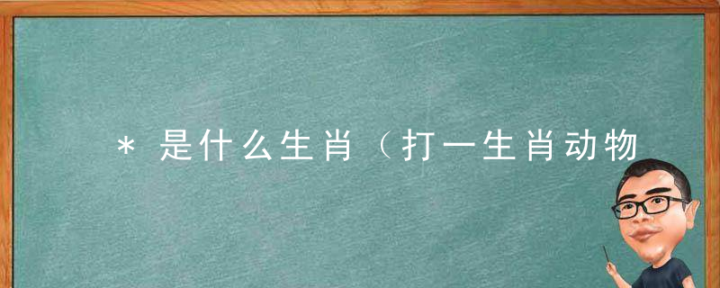 *是什么生肖（打一生肖动物）成语解释广州新冠肺炎疫情应