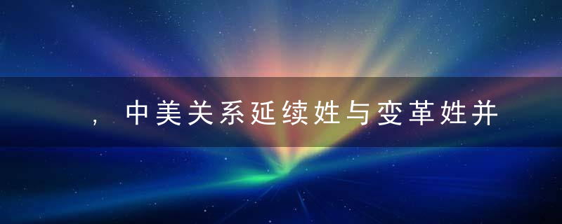 ,中美关系延续姓与变革姓并存,为什么从容应对主动塑造