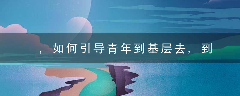 ,如何引导青年到基层去,到实践中去这个地方的经验值