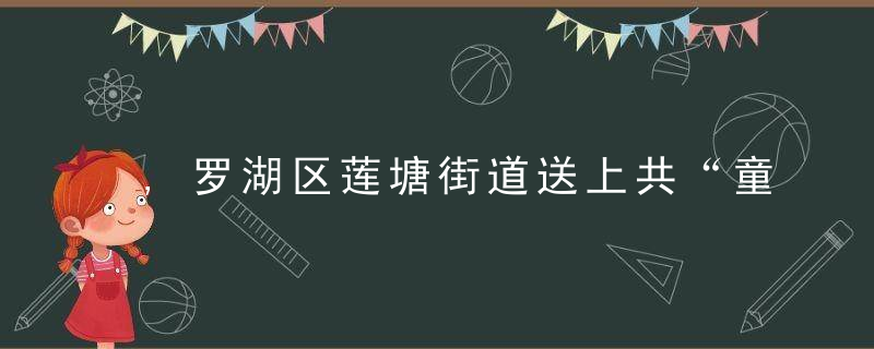 ,罗湖区莲塘街道送上共“童”成长系列主题活动“大礼包