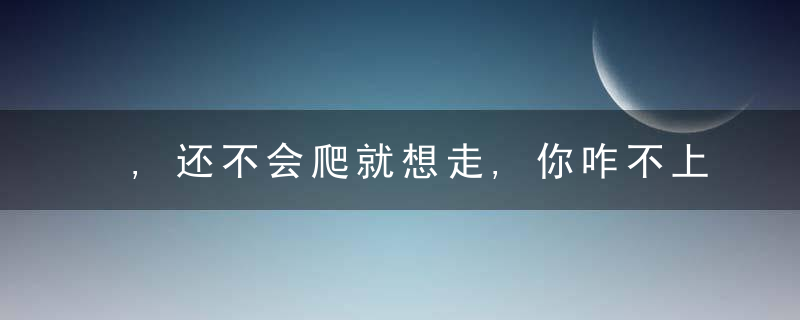 ,还不会爬就想走,你咋不上天呢