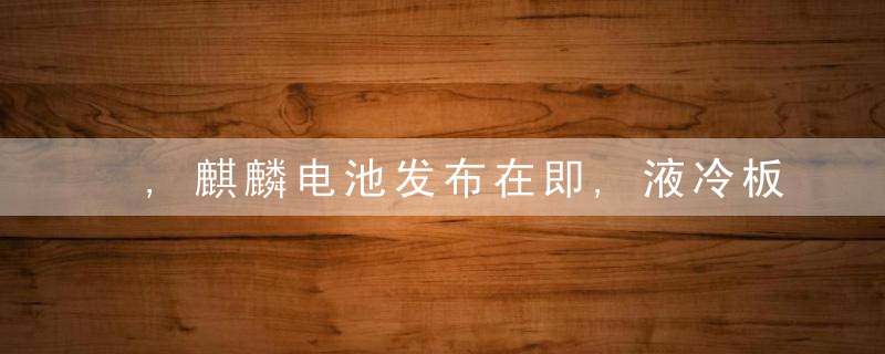 ,麒麟电池发布在即,液冷板火了,产业链有望迎来拐点(