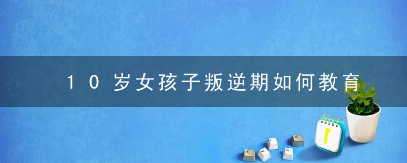 10岁女孩子叛逆期如何教育 10岁女孩子叛逆期怎么教育