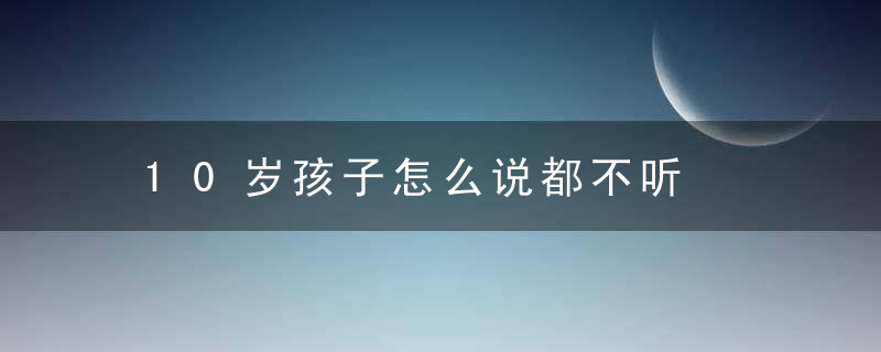 10岁孩子怎么说都不听