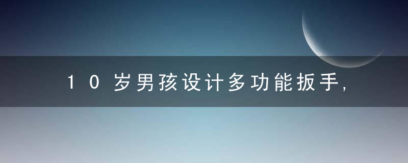10岁男孩设计多功能扳手,帮水电工爸爸分忧,