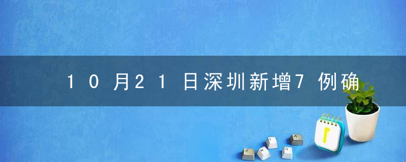 10月21日深圳新增7例确诊病例和3例无症状感染者，新增病例活动轨迹区域