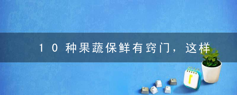10种果蔬保鲜有窍门，这样储存比冰箱还管用