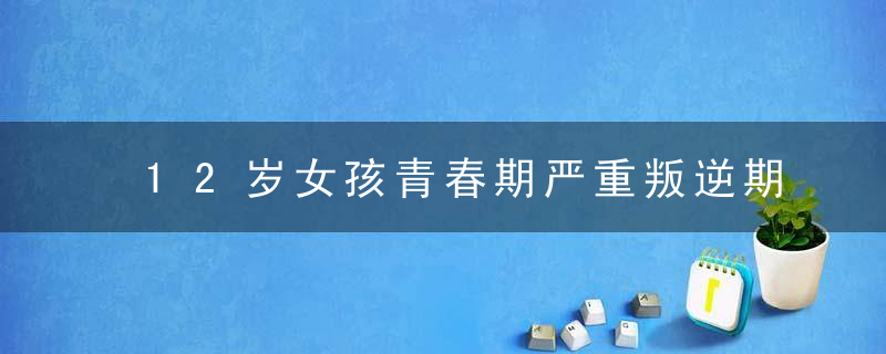 12岁女孩青春期严重叛逆期父母怎么做