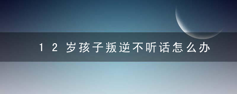 12岁孩子叛逆不听话怎么办