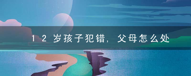 12岁孩子犯错,父母怎么处理最好