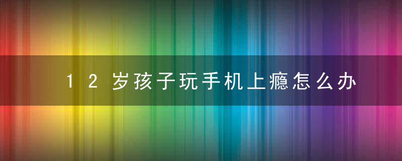 12岁孩子玩手机上瘾怎么办 12岁孩子玩手机上瘾的方法