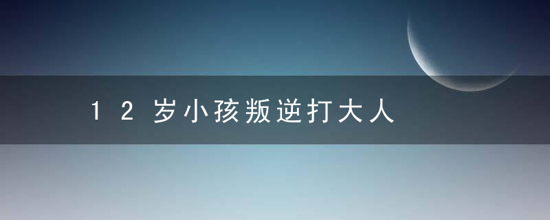 12岁小孩叛逆打大人