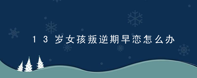 13岁女孩叛逆期早恋怎么办 如何对待叛逆期早恋的孩子