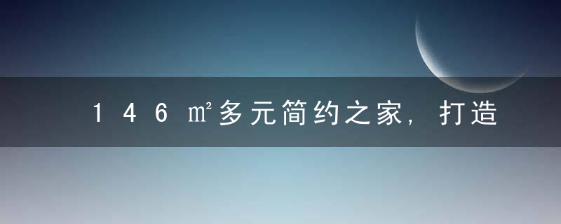 146㎡多元简约之家,打造专属家庭空间,近日最新