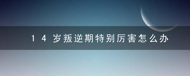 14岁叛逆期特别厉害怎么办