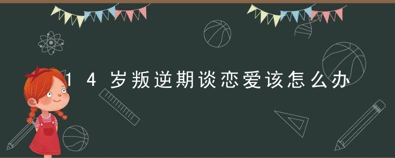 14岁叛逆期谈恋爱该怎么办