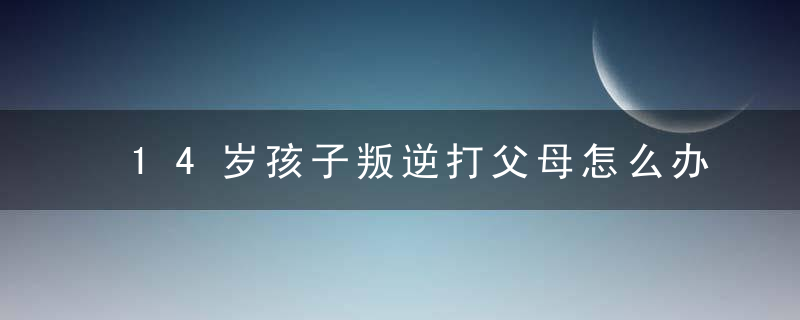 14岁孩子叛逆打父母怎么办 如何解决孩子叛逆打父母