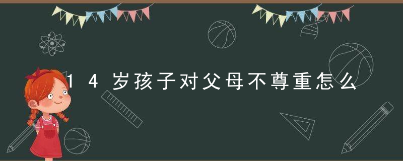 14岁孩子对父母不尊重怎么办 14岁孩子不尊重父母如何教育