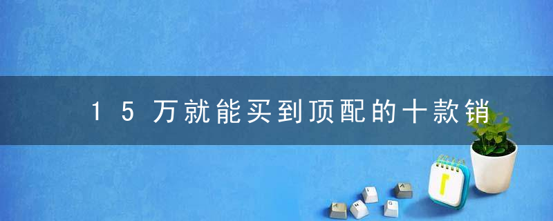 15万就能买到顶配的十款销量王者！