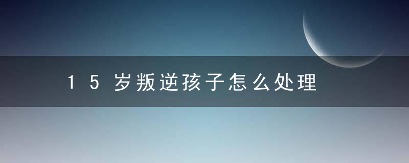 15岁叛逆孩子怎么处理