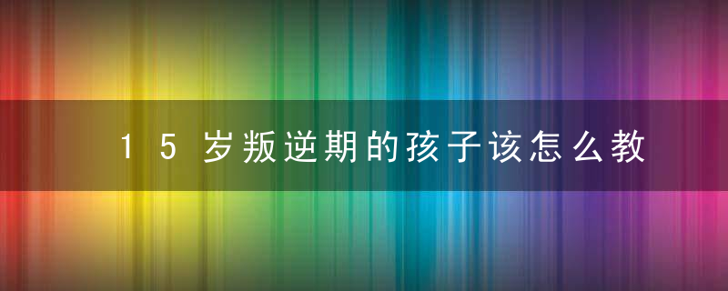 15岁叛逆期的孩子该怎么教育