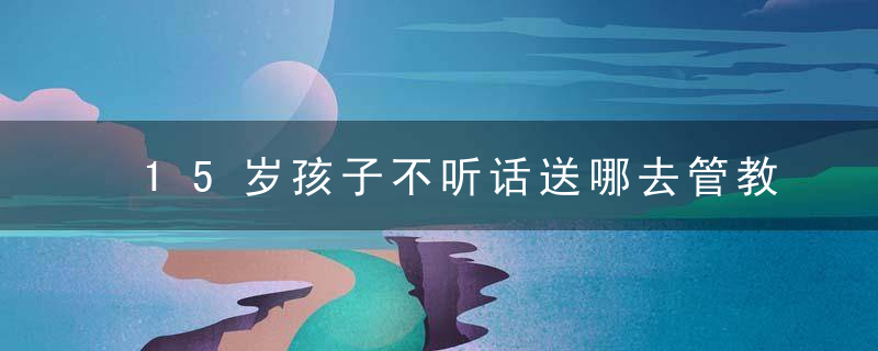 15岁孩子不听话送哪去管教 15岁孩子不听话送哪去管教比较好