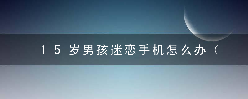 15岁男孩迷恋手机怎么办（为什么15岁男孩会迷上手机）