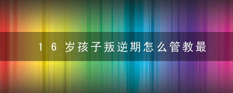 16岁孩子叛逆期怎么管教最合适女孩 如何管叛逆期的孩子