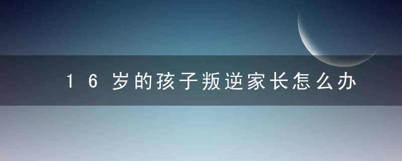 16岁的孩子叛逆家长怎么办