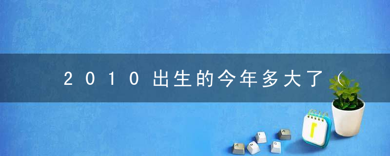 2010出生的今年多大了（10年出生的到2023年多少岁）
