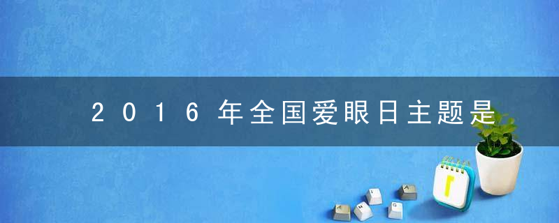 2016年全国爱眼日主题是什么？