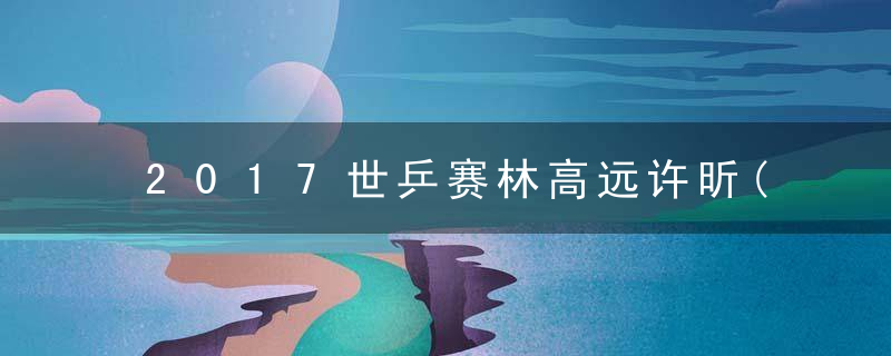 2017世乒赛林高远许昕(2017年世乒赛林高远)