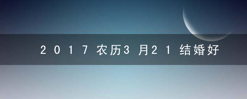 2017农历3月21结婚好吗，农历3月21结婚好不好