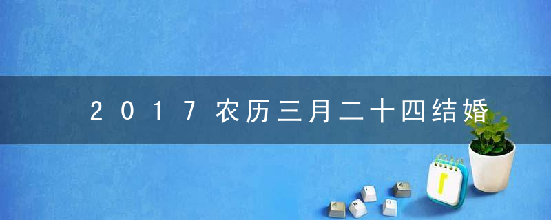 2017农历三月二十四结婚好不好，结婚合适吗