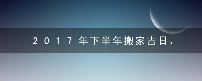 2017年下半年搬家吉日，2017年下半年搬家好日子