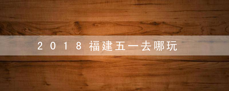 2018福建五一去哪玩