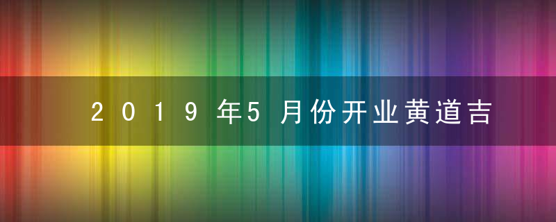 2019年5月份开业黄道吉日