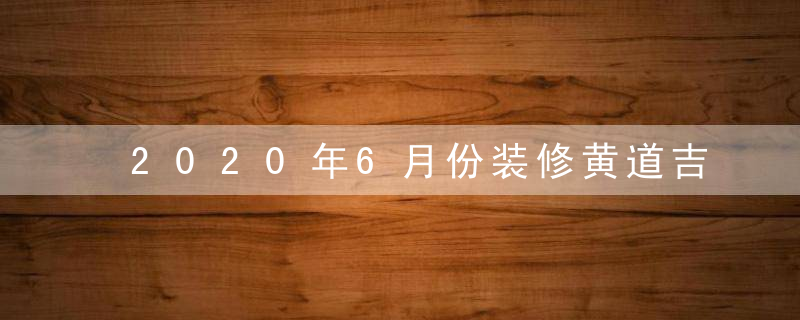 2020年6月份装修黄道吉日一览查询