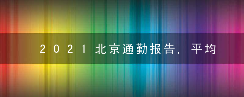 2021北京通勤报告,平均耗时51分钟,品质不错通勤区域