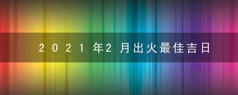 2021年2月出火最佳吉日日期好日子查询