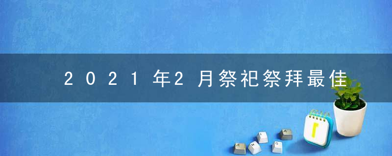 2021年2月祭祀祭拜最佳吉日日期有哪几天
