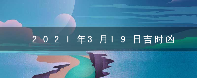 2021年3月19日吉时凶时黄历查询 今天是黄道吉日吗