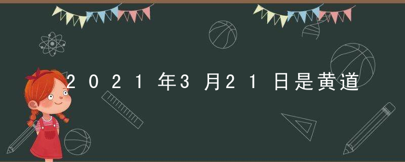 2021年3月21日是黄道吉日吗 本日时辰吉凶查询