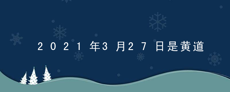 2021年3月27日是黄道吉日吗 今日时辰吉凶查询