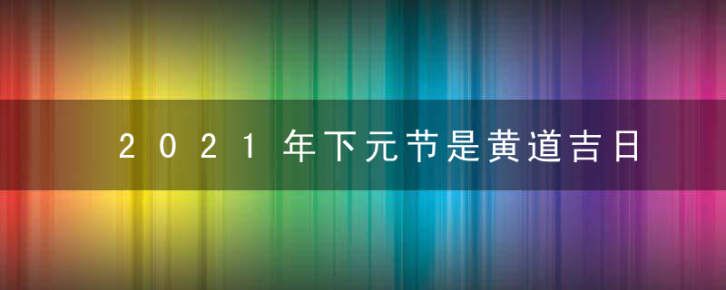 2021年下元节是黄道吉日吗 这天时辰吉凶查询