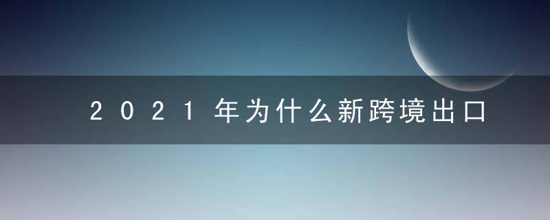 2021年为什么新跨境出口B2B电商行业研究报告