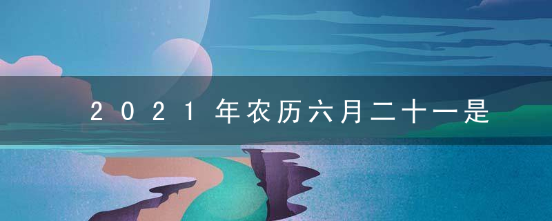 2021年农历六月二十一是黄道吉日吗 今日吉时凶时查询