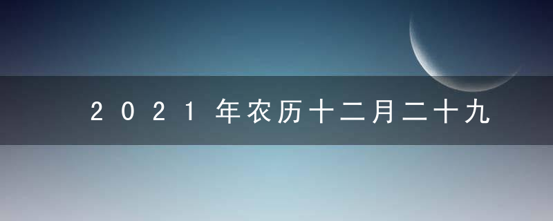 2021年农历十二月二十九是黄道吉日吗 今日吉时凶时查询