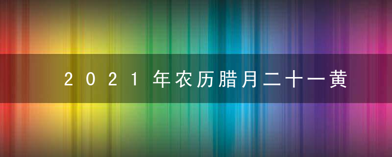 2021年农历腊月二十一黄道吉日查询 今日时辰吉凶宜忌