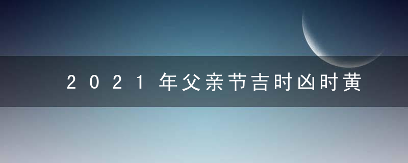 2021年父亲节吉时凶时黄历查询 今天是黄道吉日吗